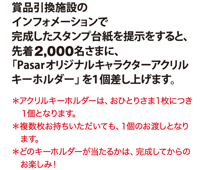賞品引換施設のインフォメーションで完成したスタンプ台紙を提示をすると、先着2,000名さまに、「Pasarオリジナルキャラクターアクリルキーホルダー」を１個差し上げます。 ＊アクリルキーホルダーは、おひとりさま１枚につき１個となります。＊複数枚お持ちいただいても、１個のお渡しとなります。＊どのキーホルダーが当たるかは完成してからのお楽しみ！