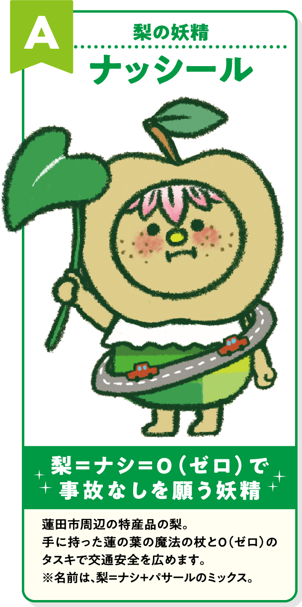 A 梨の妖精 ナッシール 梨=ナシ=0(ゼロ)で事故なしを願う妖精 蓮田市周辺の特産品の梨。手に持った蓮の葉の魔法の杖と0(ゼロ)のタスキで交通安全を広めます。※名前は、梨=ナシ+パサールのミックス。