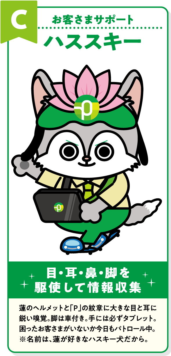 C お客さまサポート ハススキー 目・耳・鼻・脚を駆使して情報収集 蓮のヘルメットと「P」の紋章に大きな目と耳に鋭い嗅覚。脚は車付き。手には必ずタブレット。困ったお客さまがいないか今日もパトロール中。※名前は、蓮が好きなハスキー犬だから。